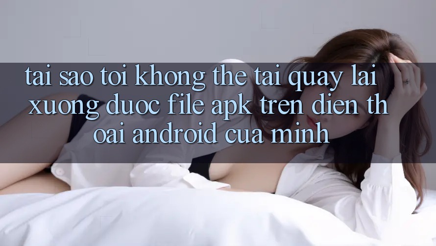 Tại sao tôi không thể tải quay lại xuống được file APK trên điện thoại Android của mình? Tại sao tôi không thể tải quay lại xuống được file APK trên điện thoại Android của mình?