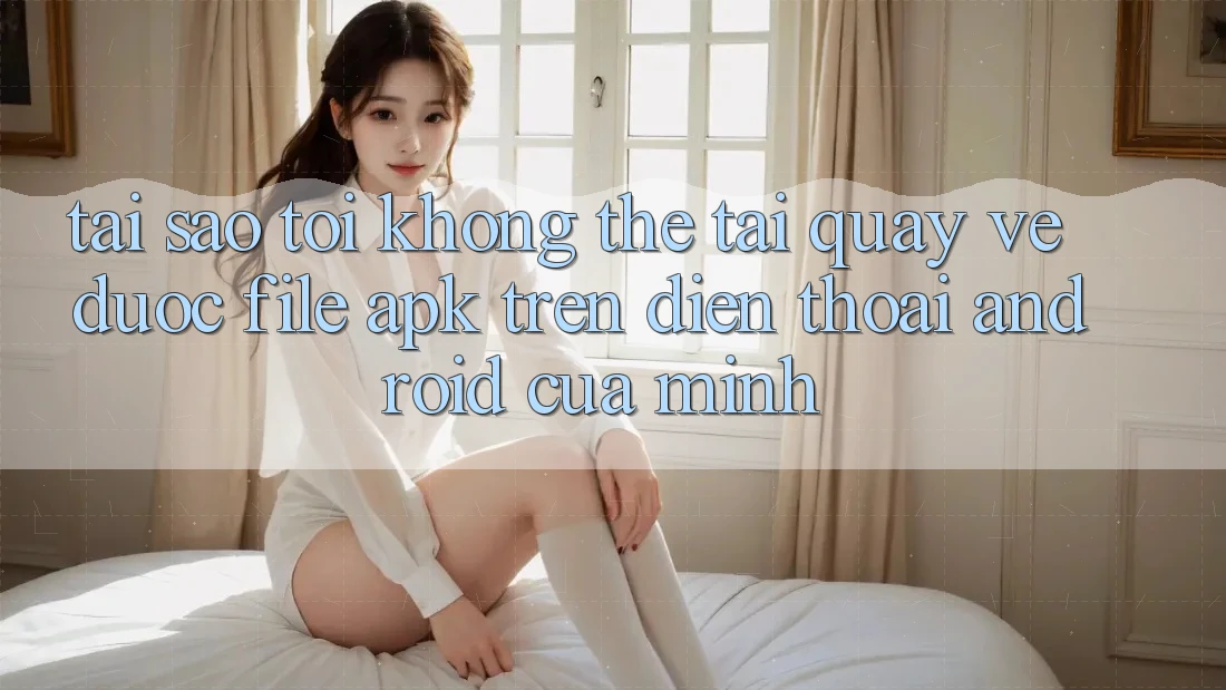 Tại sao tôi không thể tải quay về được file APK trên điện thoại Android của mình?