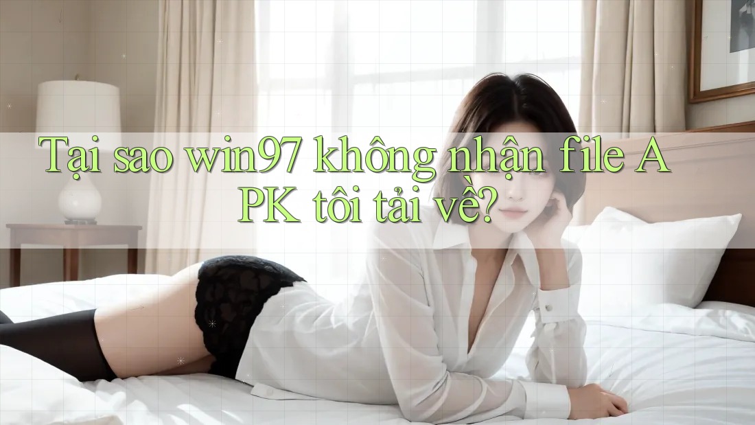 Tại sao win97 không nhận file APK tôi tải về?