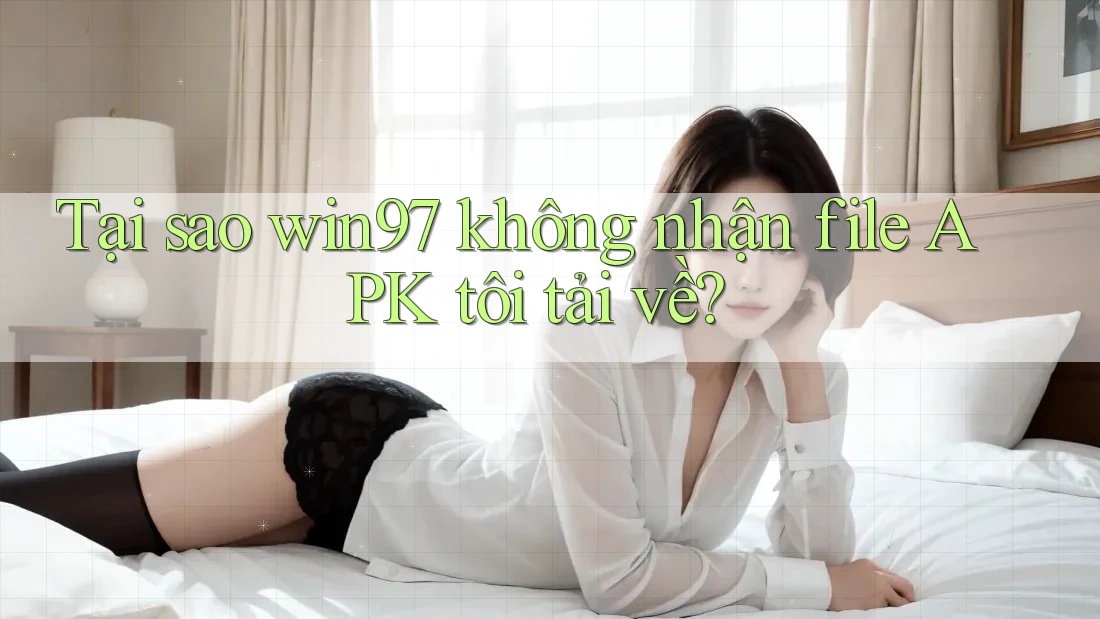 Tại sao win97 không nhận file APK tôi tải về? Tại sao win97 không nhận file APK tôi tải về?