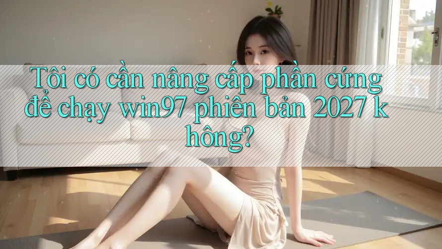 Tôi có cần nâng cấp phần cứng để chạy win97 phiên bản 2027 không? Tôi có cần nâng cấp phần cứng để chạy win97 phiên bản 2027 không?
