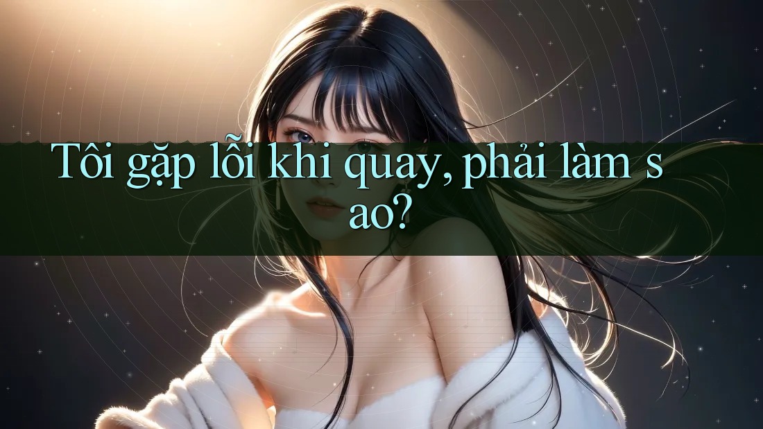 Tôi gặp lỗi khi quay, phải làm sao? Tôi gặp lỗi khi quay, phải làm sao?