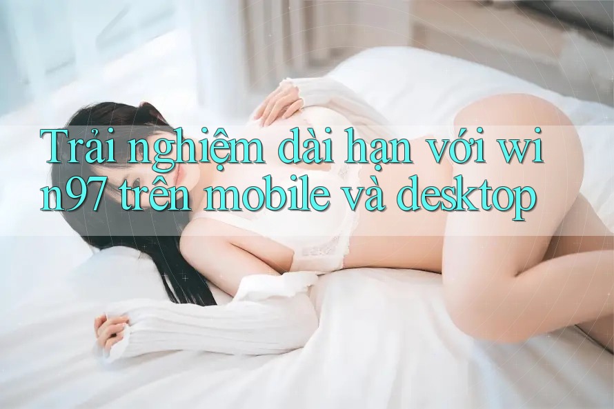 Trải nghiệm dài hạn với win97 trên mobile và desktop Trải nghiệm dài hạn với win97 trên mobile và desktop