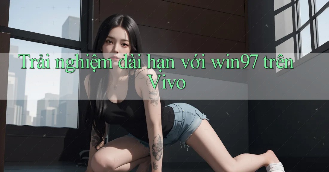 Trải nghiệm dài hạn với win97 trên Vivo Trải nghiệm dài hạn với win97 trên Vivo