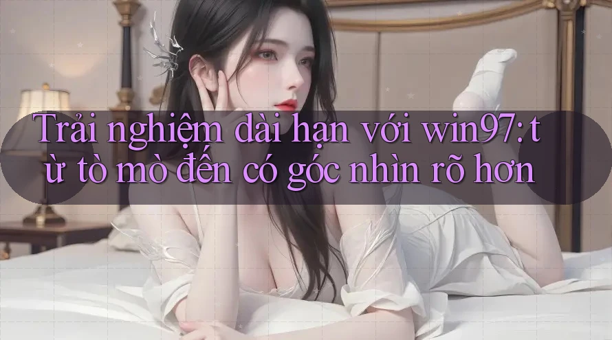 Trải nghiệm dài hạn với win97: từ tò mò đến có góc nhìn rõ hơn Trải nghiệm dài hạn với win97: từ tò mò đến có góc nhìn rõ hơn