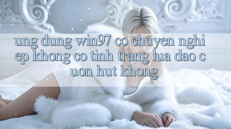 Ứng dụng win97 có chuyên nghiệp không? Có tình trạng lừa đảo cuốn hút không? Ứng dụng win97 có chuyên nghiệp không? Có tình trạng lừa đảo cuốn hút không?