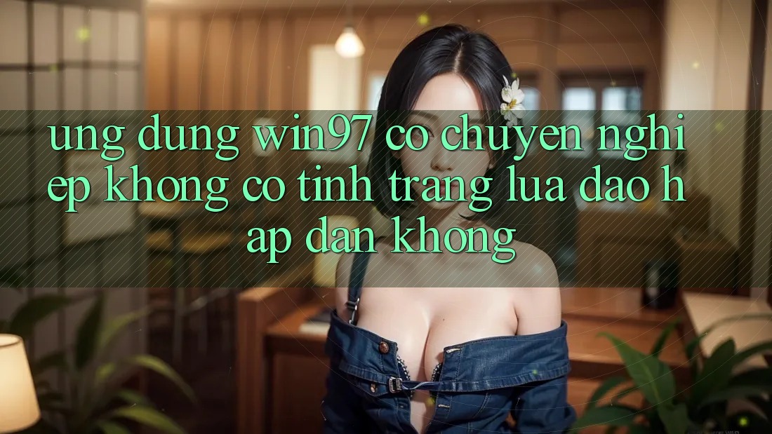 Ứng dụng win97 có chuyên nghiệp không? Có tình trạng lừa đảo hấp dẫn không? Ứng dụng win97 có chuyên nghiệp không? Có tình trạng lừa đảo hấp dẫn không?