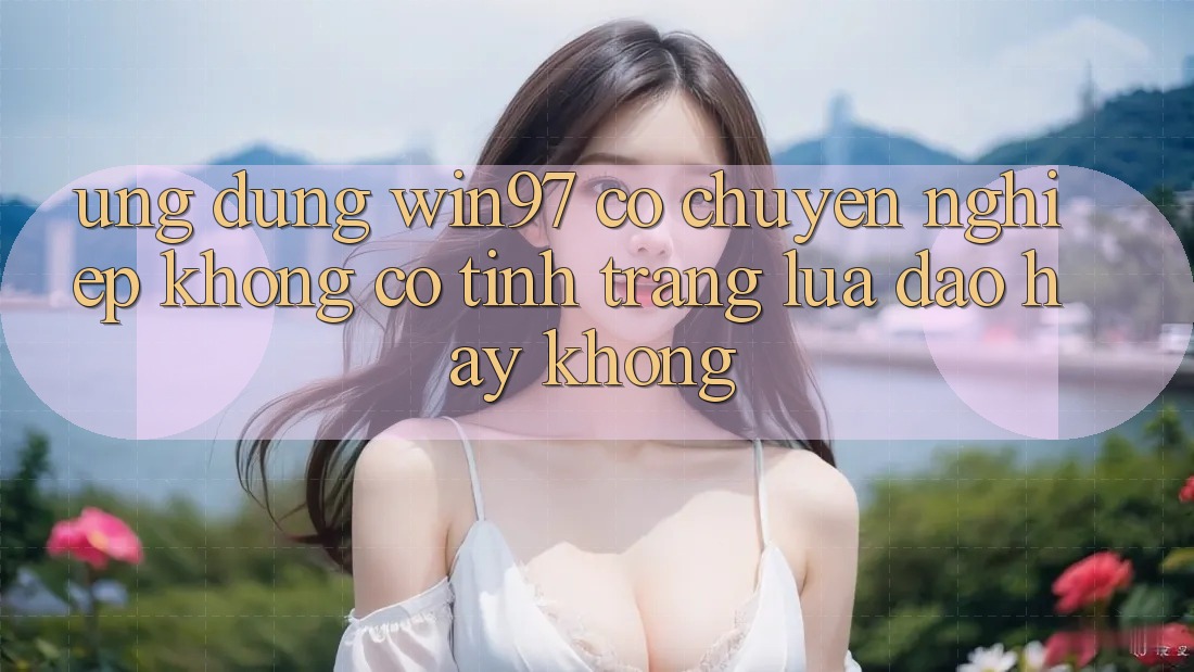 Ứng dụng win97 có chuyên nghiệp không? Có tình trạng lừa đảo hay không?