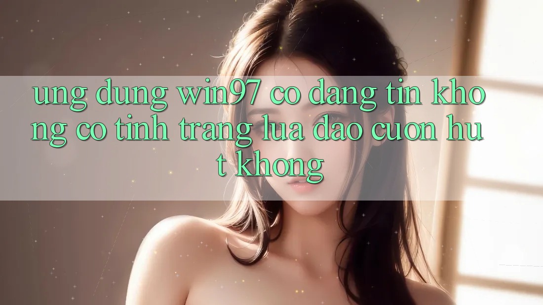 Ứng dụng win97 có đáng tin không? Có tình trạng lừa đảo cuốn hút không? Ứng dụng win97 có đáng tin không? Có tình trạng lừa đảo cuốn hút không?