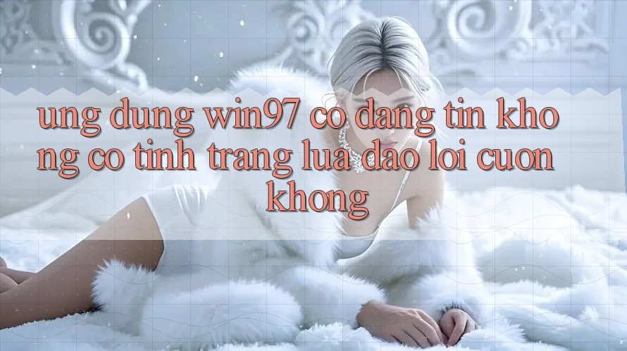 Ứng dụng win97 có đáng tin không? Có tình trạng lừa đảo lôi cuốn không? Ứng dụng win97 có đáng tin không? Có tình trạng lừa đảo lôi cuốn không?
