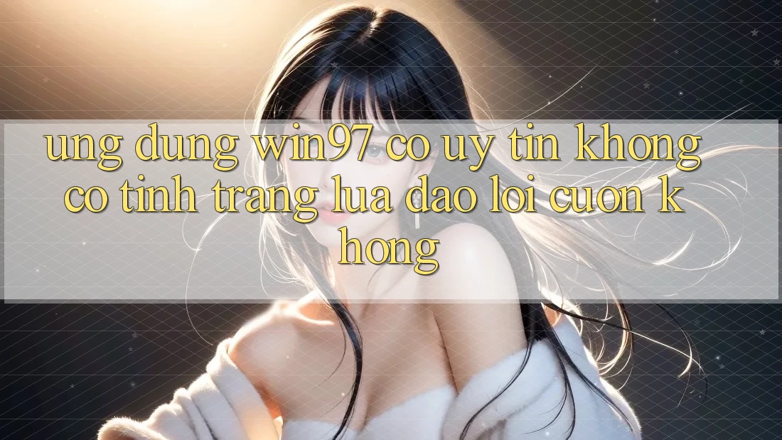 Ứng dụng win97 có uy tín không? Có tình trạng lừa đảo lôi cuốn không? Ứng dụng win97 có uy tín không? Có tình trạng lừa đảo lôi cuốn không?