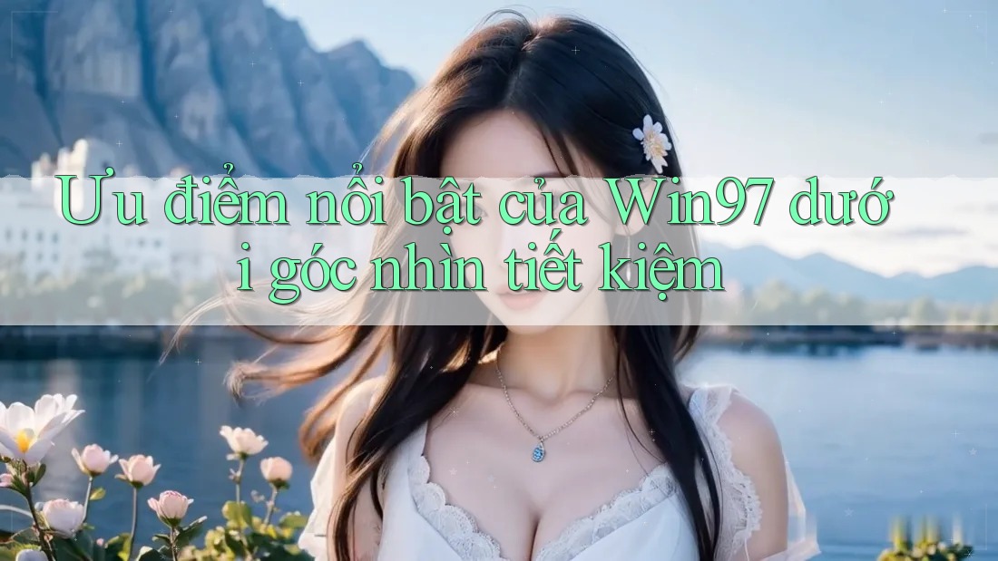 Ưu điểm nổi bật của Win97 dưới góc nhìn tiết kiệm Ưu điểm nổi bật của Win97 dưới góc nhìn tiết kiệm