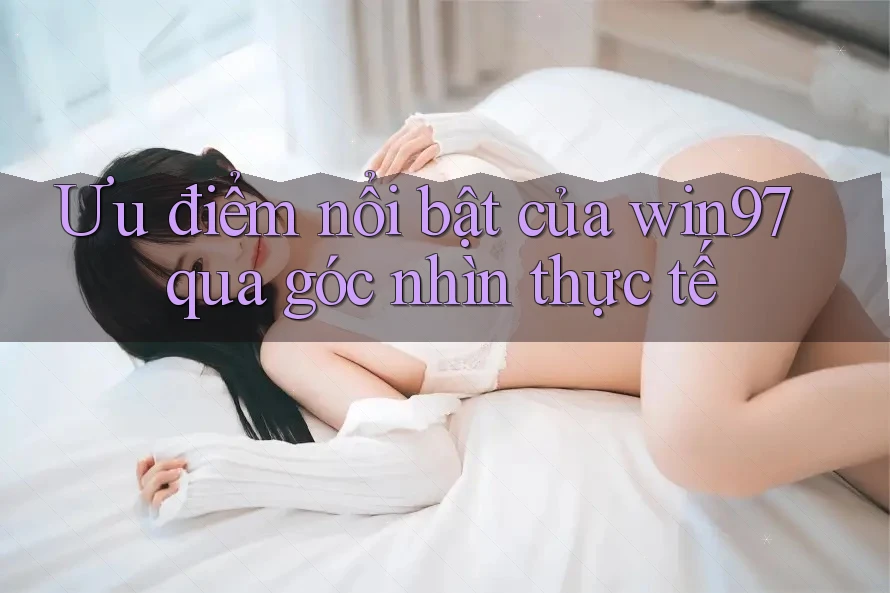 Ưu điểm nổi bật của win97 qua góc nhìn thực tế Ưu điểm nổi bật của win97 qua góc nhìn thực tế