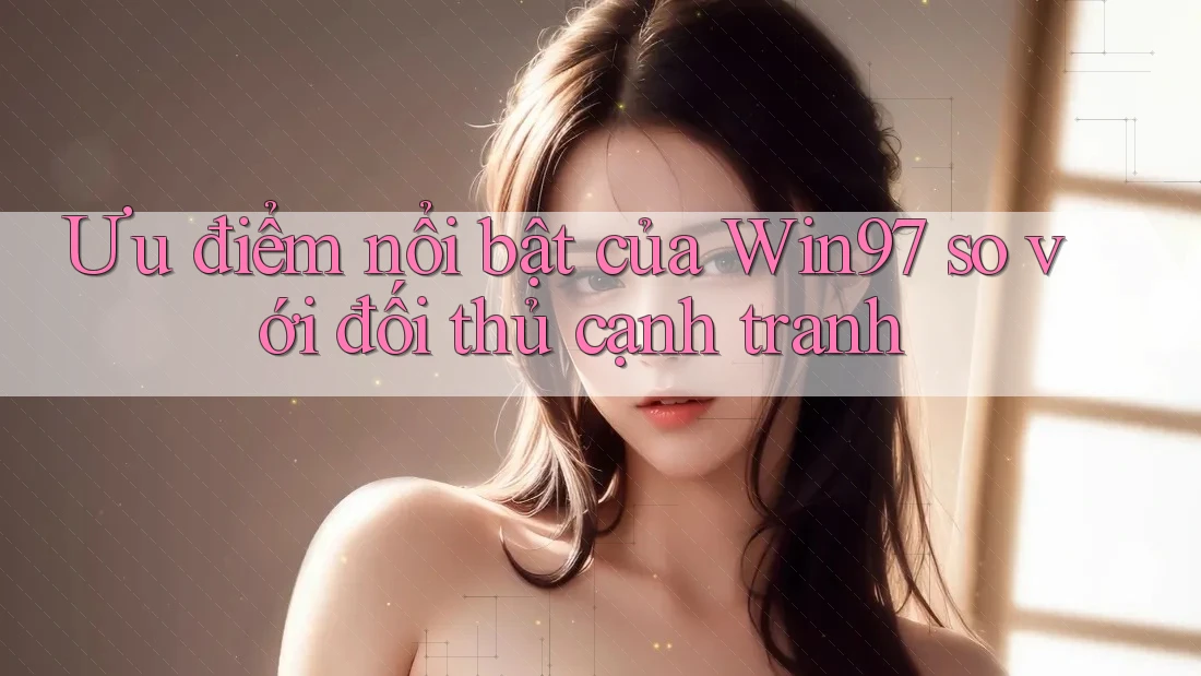 Ưu điểm nổi bật của Win97 so với đối thủ cạnh tranh Ưu điểm nổi bật của Win97 so với đối thủ cạnh tranh