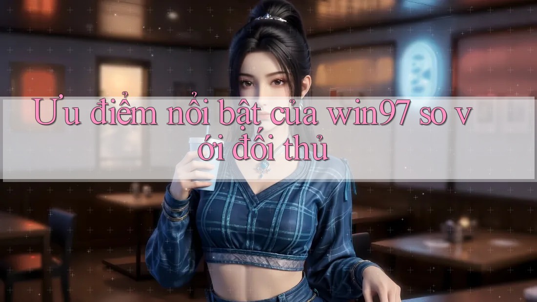 Ưu điểm nổi bật của win97 so với đối thủ Ưu điểm nổi bật của win97 so với đối thủ