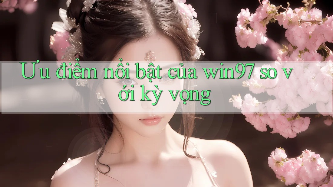 Ưu điểm nổi bật của win97 so với kỳ vọng Ưu điểm nổi bật của win97 so với kỳ vọng