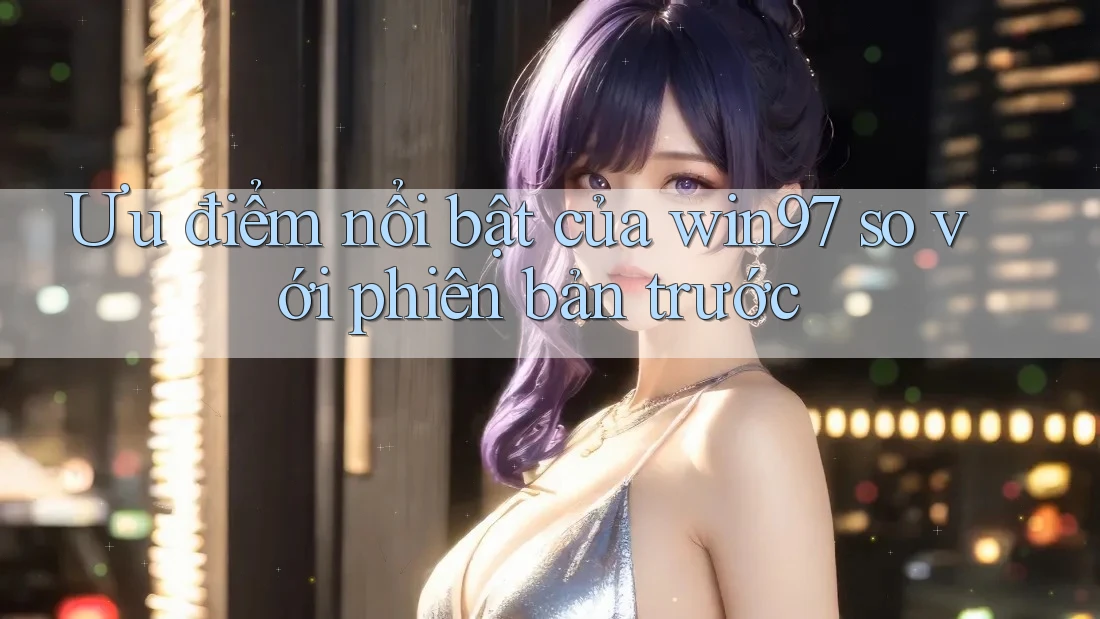 Ưu điểm nổi bật của win97 so với phiên bản trước Ưu điểm nổi bật của win97 so với phiên bản trước