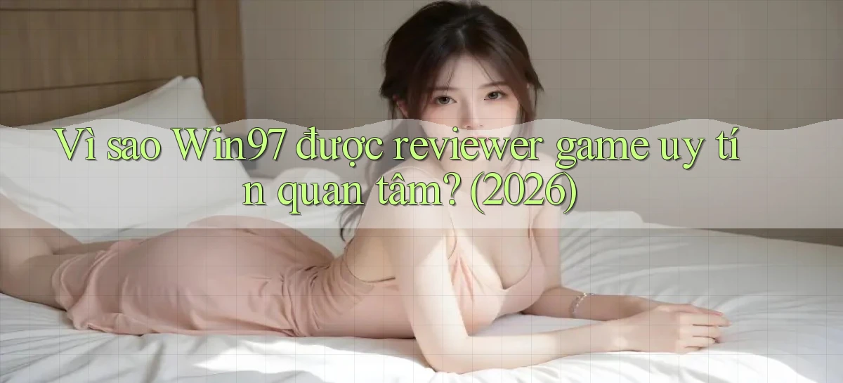 Vì sao Win97 được reviewer game uy tín quan tâm (2026)