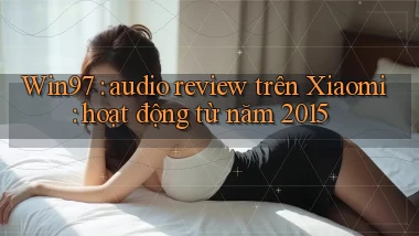 Win97 audio review trên Xiaomi hoạt động từ năm 2015