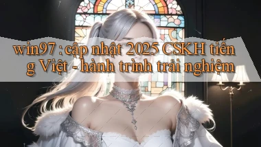 win97 cập nhật 2025 CSKH tiếng Việt   hành trình trải nghiệm