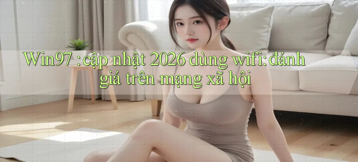 Win97 cập nhật 2026 dùng wifi đánh giá trên mạng xã hội