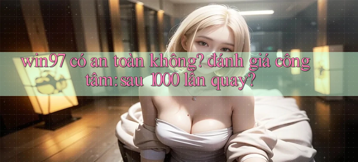 win97 có an toàn không đánh giá công tâm sau 1000 lần quay