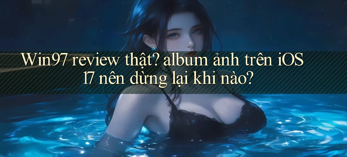 Win97 review thật album ảnh trên iOS 17 nên dừng lại khi nào
