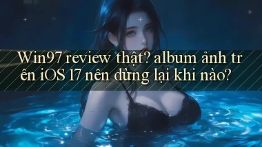 Win97 review thật album ảnh trên iOS 17 nên dừng lại khi nào