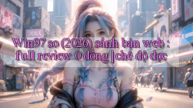 Win97 so (2026) sánh bản web full review 0 đồng chế độ dọc
